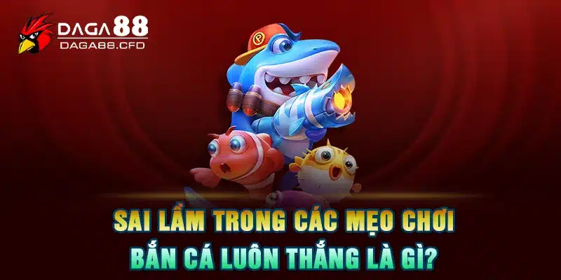 Sai lầm trong các mẹo chơi bắn cá luôn thắng là gì?